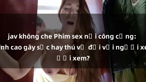 jav không che Phim sex nơi công cộng: Đỉnh cao gây sốc hay thú vị đối với người xem?