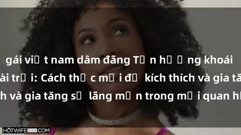 gái việt nam dâm đãng Tận hưởng khoái cảm với sex ngoài trời: Cách thức mới để kích thích và gia tăng sự lãng mạn trong mối quan hệ của bạn!