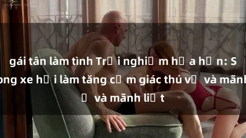 gái tân làm tình Trải nghiệm hứa hẹn: Sex trong xe hơi làm tăng cảm giác thú vị và mãnh liệt