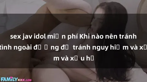 sex jav idol miễn phí Khi nào nên tránh làm tình ngoài đường để tránh nguy hiểm và xấu hổ