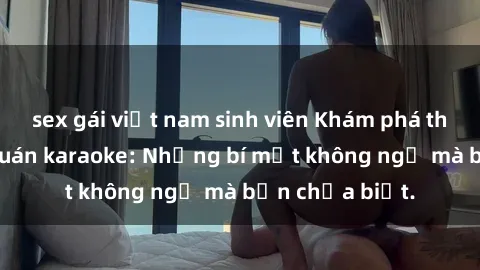 sex gái việt nam sinh viên Khám phá thế giới sex ở quán karaoke: Những bí mật không ngờ mà bạn chưa biết.