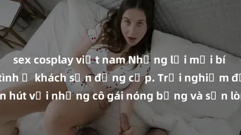 sex cosplay việt nam Những lời mời bí mật: Gái Việt làm tình ở khách sạn đẳng cấp. Trải nghiệm độc đáo và cuốn hút với những cô gái nóng bỏng và sẵn lòng thỏa mãn mọi nhu cầu của bạn.