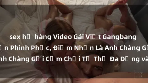 sex họ hàng Video Gái Việt Gangbang Xem Đã Để Lòng Bồn Phình Phục, Điểm Nhấn Là Anh Chàng Gợi Cảm Chơi Tư Thế Đa Dạng và Phê Đê Mê