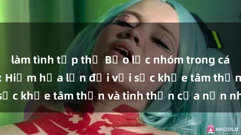 làm tình tập thể Bạo lực nhóm trong các hành vi tình dục: Hiểm họa lớn đối với sức khỏe tâm thần và tinh thần của nạn nhân.