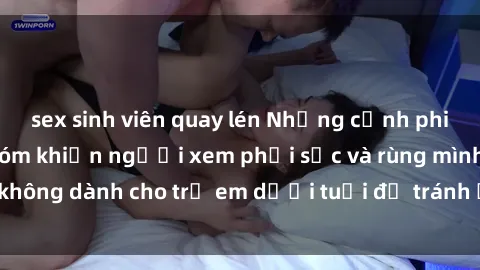 sex sinh viên quay lén Những cảnh phim sex bạo dâm nhóm khiến người xem phải sốc và rùng mình, không dành cho trẻ em dưới tuổi để tránh ảnh hưởng tiêu cực.