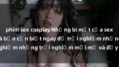 phim sex cosplay Những bí mật của sex nhóm không che mà bạn cần biết ngay để trải nghiệm những trải nghiệm mới mẻ và đầy kích thích.