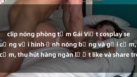 clip nóng phòng tắm Gái Việt cosplay sexy khiến fan phát cuồng với hình ảnh nóng bỏng và gợi cảm, thu hút hàng ngàn lượt like và share trên mạng xã hội.