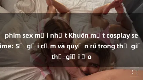 phim sex mới nhất Khuôn mặt cosplay sex anime: Sự gợi cảm và quyến rũ trong thế giới ảo