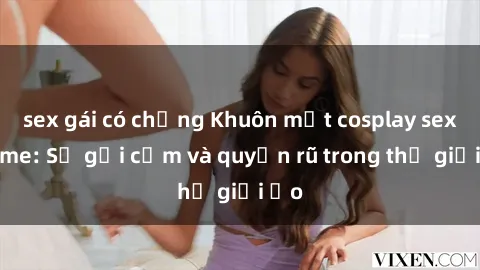 sex gái có chồng Khuôn mặt cosplay sex anime: Sự gợi cảm và quyến rũ trong thế giới ảo