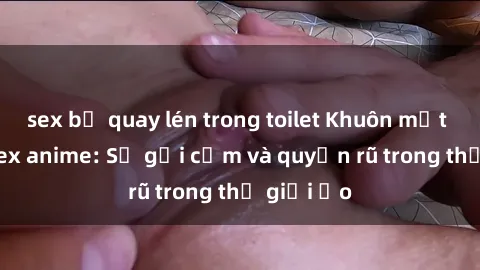 sex bị quay lén trong toilet Khuôn mặt cosplay sex anime: Sự gợi cảm và quyến rũ trong thế giới ảo