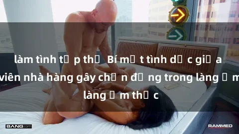 làm tình tập thể Bí mật tình dục giữa nhân viên nhà hàng gây chấn động trong làng ẩm thực