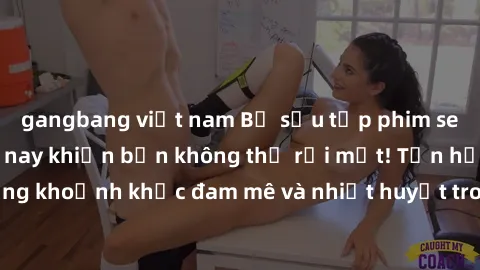 gangbang việt nam Bộ sưu tập phim sex Mỹ hot nhất năm nay khiến bạn không thể rời mắt! Tận hưởng những khoảnh khắc đam mê và nhiệt huyết trong các tác phẩm nóng bỏng này!