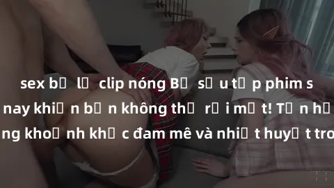 sex bị lộ clip nóng Bộ sưu tập phim sex Mỹ hot nhất năm nay khiến bạn không thể rời mắt! Tận hưởng những khoảnh khắc đam mê và nhiệt huyết trong các tác phẩm nóng bỏng này!
