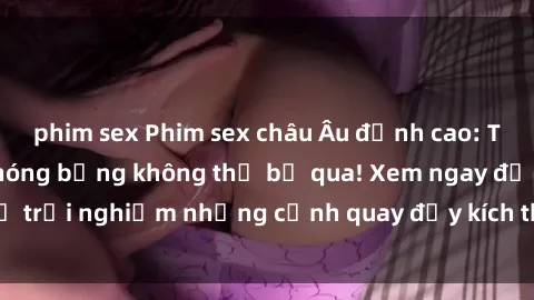 phim sex Phim sex châu Âu đỉnh cao: Top những bộ phim nóng bỏng không thể bỏ qua! Xem ngay để trải nghiệm những cảnh quay đầy kích thích và cuồng nhiệt.