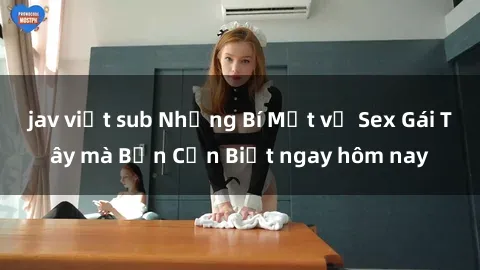 jav việt sub Những Bí Mật về Sex Gái Tây mà Bạn Cần Biết ngay hôm nay