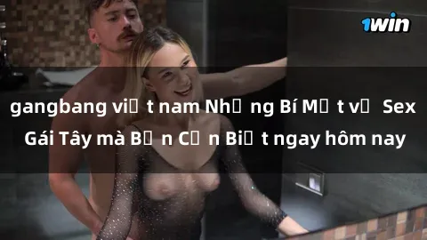 gangbang việt nam Những Bí Mật về Sex Gái Tây mà Bạn Cần Biết ngay hôm nay