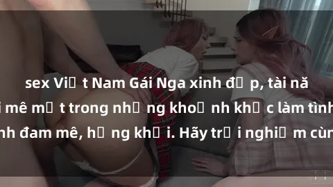 sex Việt Nam Gái Nga xinh đẹp, tài năng khiến bạn phải mê mệt trong những khoảnh khắc làm tình đam mê, hứng khởi. Hãy trải nghiệm cùng họ ngay hôm nay!