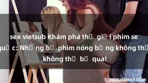sex vietsub Khám phá thế giới phim sex ngoại quốc: Những bộ phim nóng bỏng không thể bỏ qua!