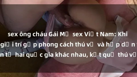 sex ông cháu Gái Mỹ sex Việt Nam: Khi nền công nghiệp giải trí gặp phong cách thú vị và hấp dẫn từ hai quốc gia khác nhau, kết quả thú vị không thể bỏ qua.