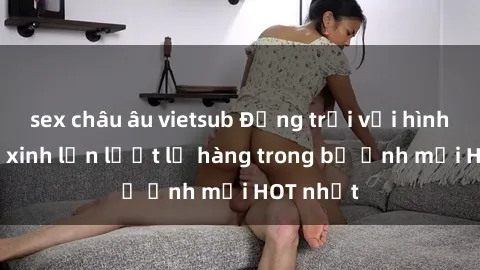 sex châu âu vietsub Động trời với hình ảnh gái xinh lần lượt lộ hàng trong bộ ảnh mới HOT nhất
