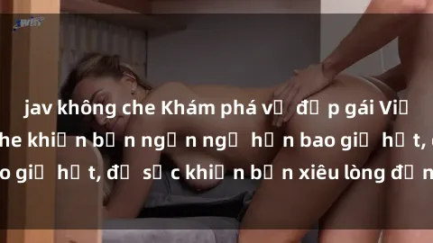 jav không che Khám phá vẻ đẹp gái Việt Nam nude không che khiến bạn ngẩn ngơ hơn bao giờ hết, đủ sức khiến bạn xiêu lòng đến ngất ngây