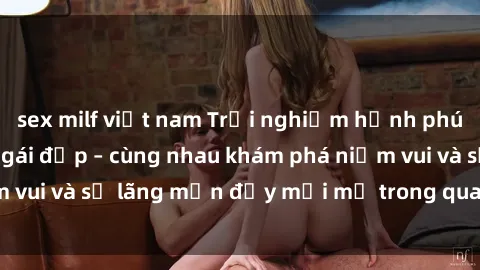 sex milf việt nam Trải nghiệm hạnh phúc khi làm tình với gái đẹp – cùng nhau khám phá niềm vui và sự lãng mạn đầy mới mẻ trong quan hệ của bạn.