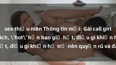 sex thiếu niên Thông tin mới: Gái call girl Việt Nam đắt khách, 'hot' hơn bao giờ hết, điều gì khiến họ trở nên quyến rũ và đáng chú ý?