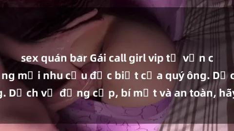 sex quán bar Gái call girl vip tư vấn chuyên nghiệp, đáp ứng mọi nhu cầu đặc biệt của quý ông. Dịch vụ đẳng cấp, bí mật và an toàn, hãy tìm hiểu ngay!