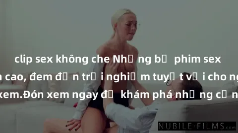 clip sex không che Những bộ phim sex không che HD đỉnh cao, đem đến trải nghiệm tuyệt vời cho người xem.Đón xem ngay để khám phá những cảnh quay đẹp mắt và kích thích.