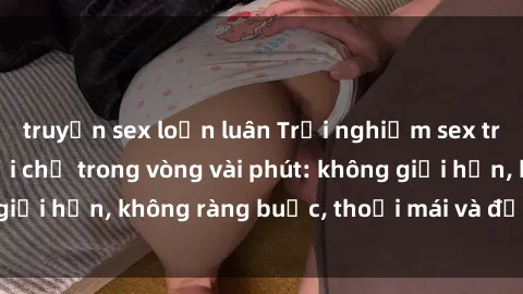 truyện sex loạn luân Trải nghiệm sex trực tuyến tuyệt vời chỉ trong vòng vài phút: không giới hạn, không ràng buộc, thoải mái và đầy kích thích!