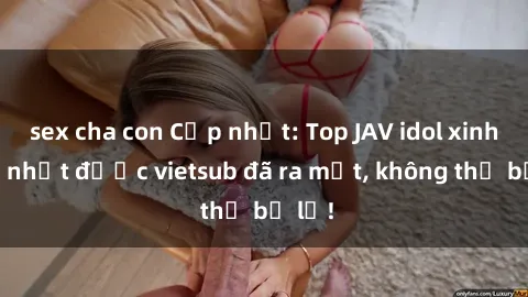 sex cha con Cập nhật: Top JAV idol xinh đẹp nhất được vietsub đã ra mắt, không thể bỏ lỡ!