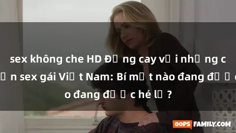 sex không che HD Đắng cay với những câu chuyện sex gái Việt Nam: Bí mật nào đang được hé lộ?