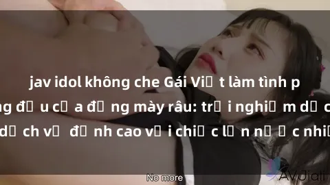 jav idol không che Gái Việt làm tình phục vụ nhu cầu hàng đầu của đấng mày râu: trải nghiệm dịch vụ đỉnh cao với chiếc lồn nước nhiều và ngọt ngào.