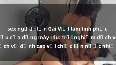 sex người lớn Gái Việt làm tình phục vụ nhu cầu hàng đầu của đấng mày râu: trải nghiệm dịch vụ đỉnh cao với chiếc lồn nước nhiều và ngọt ngào.