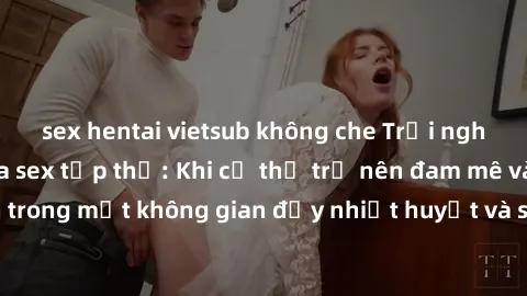 sex hentai vietsub không che Trải nghiệm hấp dẫn của sex tập thể: Khi cơ thể trở nên đam mê và xáo trộn trong một không gian đầy nhiệt huyết và sự sung sướng đầy ấn tượng.