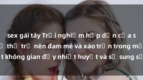 sex gái tây Trải nghiệm hấp dẫn của sex tập thể: Khi cơ thể trở nên đam mê và xáo trộn trong một không gian đầy nhiệt huyết và sự sung sướng đầy ấn tượng.