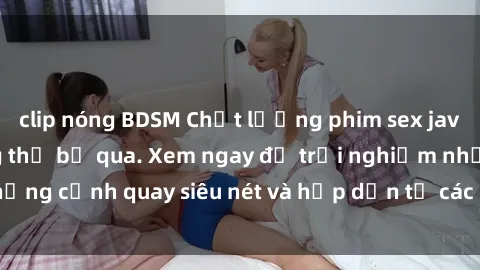 clip nóng BDSM Chất lượng phim sex jav hd đỉnh cao không thể bỏ qua. Xem ngay để trải nghiệm những cảnh quay siêu nét và hấp dẫn từ các diễn viên nổi tiếng.