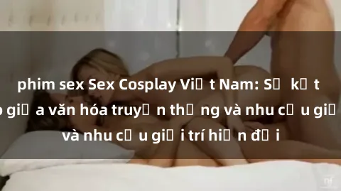 phim sex Sex Cosplay Việt Nam: Sự kết hợp độc đáo giữa văn hóa truyền thống và nhu cầu giải trí hiện đại