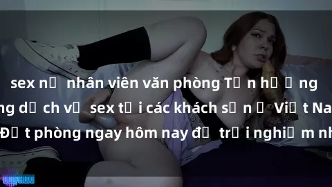 sex nữ nhân viên văn phòng Tận hưởng đêm thăng hoa cùng dịch vụ sex tại các khách sạn ở Việt Nam. Đặt phòng ngay hôm nay để trải nghiệm những khoái cảm độc đáo.