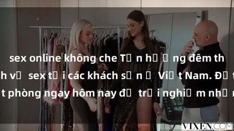 sex online không che Tận hưởng đêm thăng hoa cùng dịch vụ sex tại các khách sạn ở Việt Nam. Đặt phòng ngay hôm nay để trải nghiệm những khoái cảm độc đáo.