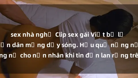 sex nhà nghỉ Clip sex gái Việt bị lộ gây chấn động, khiến dân mạng dậy sóng. Hậu quả nặng nề cho nạn nhân khi tin đồn lan rộng trên mạng xã hội.