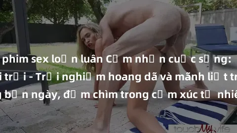 phim sex loạn luân Cảm nhận cuộc sống: Sex gái Việt ngoài trời - Trải nghiệm hoang dã và mãnh liệt trong bản ngày, đắm chìm trong cảm xúc tự nhiên và sự giao thoa tình yêu.