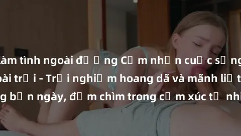 làm tình ngoài đường Cảm nhận cuộc sống: Sex gái Việt ngoài trời - Trải nghiệm hoang dã và mãnh liệt trong bản ngày, đắm chìm trong cảm xúc tự nhiên và sự giao thoa tình yêu.