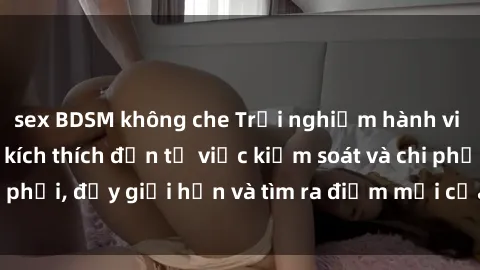 sex BDSM không che Trải nghiệm hành vi sex trói buộc: Sự kích thích đến từ việc kiểm soát và chi phối, đẩy giới hạn và tìm ra điểm mới của niềm hứng thú.