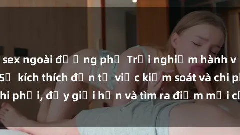 sex ngoài đường phố Trải nghiệm hành vi sex trói buộc: Sự kích thích đến từ việc kiểm soát và chi phối, đẩy giới hạn và tìm ra điểm mới của niềm hứng thú.