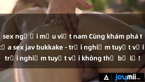 sex người mẫu việt nam Cùng khám phá thế giới độc đáo của sex jav bukkake - trải nghiệm tuyệt vời không thể bỏ lỡ!