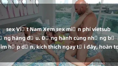 sex Việt Nam Xem sex miễn phí vietsub tại website chất lượng hàng đầu. Đồng hành cùng những bộ phim hấp dẫn, kích thích ngay tại đây, hoàn toàn hợp pháp và an toàn.