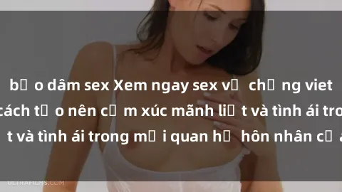 bạo dâm sex Xem ngay sex vợ chồng vietsub để tìm hiểu cách tạo nên cảm xúc mãnh liệt và tình ái trong mối quan hệ hôn nhân của bạn!
