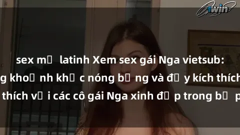 sex mỹ latinh Xem sex gái Nga vietsub: Tận hưởng những khoảnh khắc nóng bỏng và đầy kích thích với các cô gái Nga xinh đẹp trong bộ phim vietsub.