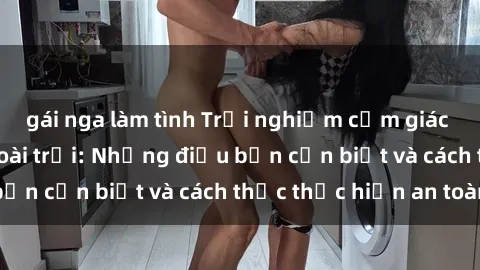 gái nga làm tình Trải nghiệm cảm giác mới lạ với sex ngoài trời: Những điều bạn cần biết và cách thức thực hiện an toàn